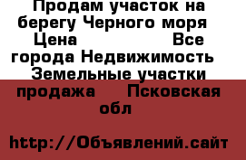 Продам участок на берегу Черного моря › Цена ­ 4 300 000 - Все города Недвижимость » Земельные участки продажа   . Псковская обл.